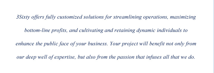 3Sixty offers fully customized solutions for streamlining operations, maximizing bottom-line profits, and cultivating and retaining dynamic individuals to enhance the public face of your business. Your project will benefit not only from our deep well of expertise, but also from the passion that infuses all that we do.