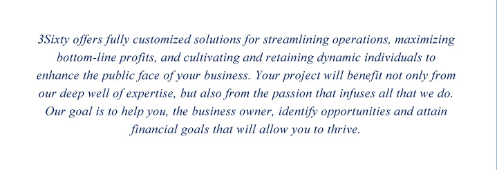 3Sixty offers fully customized solutions for streamlining operations, maximizing bottom-line profits, and cultivating and retaining dynamic individuals to enhance the public face of your business. Your project will benefit not only from our deep well of expertise, but also from the passion that infuses all that we do. Our goal is to help you, the business owner, identify opportunities and attain financial goals that will allow you to thrive.